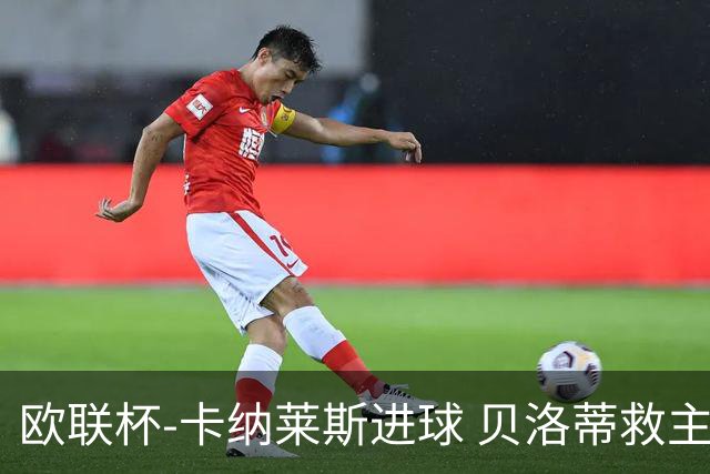 欧联杯-卡纳莱斯进球 贝洛蒂救主 罗马客平贝蒂斯
